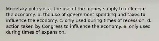 Monetary policy is a. the use of the money supply to influence the economy. b. the use of government spending and taxes to influence the economy. c. only used during times of recession. d. action taken by Congress to influence the economy. e. only used during times of expansion.