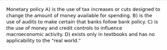 Monetary policy A) is the use of tax increases or cuts designed to change the amount of money available for spending. B) is the use of audits to make certain that banks follow bank policy. C) is the use of money and credit controls to influence macroeconomic activity. D) exists only in textbooks and has no applicability to the "real world."