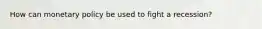 How can monetary policy be used to fight a recession?