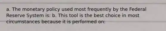 a. The monetary policy used most frequently by the Federal Reserve System is: b. This tool is the best choice in most circumstances because it is performed on: