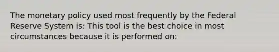 The monetary policy used most frequently by the Federal Reserve System is: This tool is the best choice in most circumstances because it is performed on: