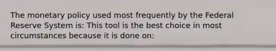 The monetary policy used most frequently by the Federal Reserve System is: This tool is the best choice in most circumstances because it is done on: