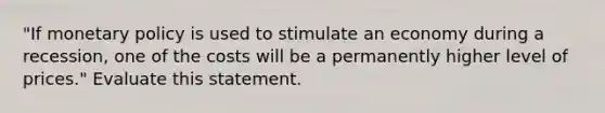 "If <a href='https://www.questionai.com/knowledge/kEE0G7Llsx-monetary-policy' class='anchor-knowledge'>monetary policy</a> is used to stimulate an economy during a recession, one of the costs will be a permanently higher level of prices." Evaluate this statement.