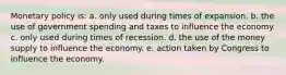 Monetary policy is: a. only used during times of expansion. b. the use of government spending and taxes to influence the economy. c. only used during times of recession. d. the use of the money supply to influence the economy. e. action taken by Congress to influence the economy.