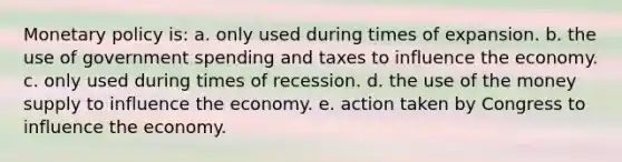 Monetary policy is: a. only used during times of expansion. b. the use of government spending and taxes to influence the economy. c. only used during times of recession. d. the use of the money supply to influence the economy. e. action taken by Congress to influence the economy.