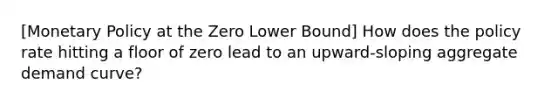 [Monetary Policy at the Zero Lower Bound] How does the policy rate hitting a floor of zero lead to an upward-sloping aggregate demand curve?