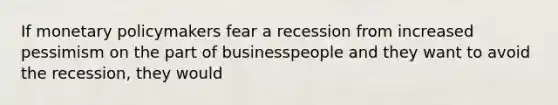 If monetary policymakers fear a recession from increased pessimism on the part of businesspeople and they want to avoid the recession, they would