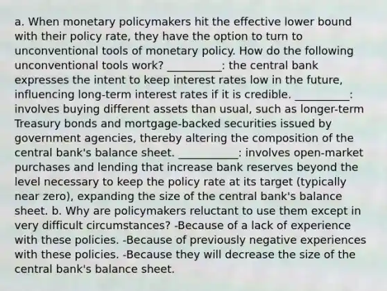 a. When monetary policymakers hit the effective lower bound with their policy rate, they have the option to turn to unconventional tools of monetary policy. How do the following unconventional tools work? __________: the central bank expresses the intent to keep interest rates low in the future, influencing long-term interest rates if it is credible. __________: involves buying different assets than usual, such as longer-term Treasury bonds and mortgage-backed securities issued by government agencies, thereby altering the composition of the central bank's balance sheet. ___________: involves open-market purchases and lending that increase bank reserves beyond the level necessary to keep the policy rate at its target (typically near zero), expanding the size of the central bank's balance sheet. b. Why are policymakers reluctant to use them except in very difficult circumstances? -Because of a lack of experience with these policies. -Because of previously negative experiences with these policies. -Because they will decrease the size of the central bank's balance sheet.