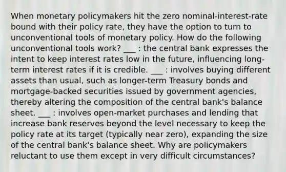 When monetary policymakers hit the zero nominal-interest-rate bound with their policy rate, they have the option to turn to unconventional tools of monetary policy. How do the following unconventional tools work? ___ : the central bank expresses the intent to keep interest rates low in the future, influencing long-term interest rates if it is credible. ___ : involves buying different assets than usual, such as longer-term Treasury bonds and mortgage-backed securities issued by government agencies, thereby altering the composition of the central bank's balance sheet. ___ : involves open-market purchases and lending that increase bank reserves beyond the level necessary to keep the policy rate at its target (typically near zero), expanding the size of the central bank's balance sheet. Why are policymakers reluctant to use them except in very difficult circumstances?