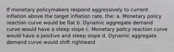 If monetary policymakers respond aggressively to current inflation above the target inflation rate, the: a. Monetary policy reaction curve would be flat b. Dynamic aggregate demand curve would have a steep slope c. Monetary policy reaction curve would have a positive and steep slope d. Dynamic aggregate demand curve would shift rightward