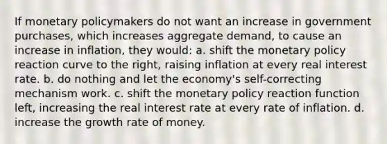 If monetary policymakers do not want an increase in government purchases, which increases aggregate demand, to cause an increase in inflation, they would: a. shift the monetary policy reaction curve to the right, raising inflation at every real interest rate. b. do nothing and let the economy's self-correcting mechanism work. c. shift the monetary policy reaction function left, increasing the real interest rate at every rate of inflation. d. increase the growth rate of money.