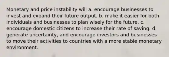 Monetary and price instability will a. encourage businesses to invest and expand their future output. b. make it easier for both individuals and businesses to plan wisely for the future. c. encourage domestic citizens to increase their rate of saving. d. generate uncertainty, and encourage investors and businesses to move their activities to countries with a more stable monetary environment.