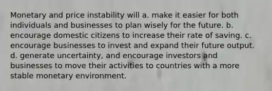 Monetary and price instability will a. make it easier for both individuals and businesses to plan wisely for the future. b. encourage domestic citizens to increase their rate of saving. c. encourage businesses to invest and expand their future output. d. generate uncertainty, and encourage investors and businesses to move their activities to countries with a more stable monetary environment.