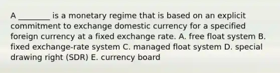 A​ ________ is a monetary regime that is based on an explicit commitment to exchange domestic currency for a specified foreign currency at a fixed exchange rate. A. free float system B. fixed​ exchange-rate system C. managed float system D. special drawing right​ (SDR) E. currency board