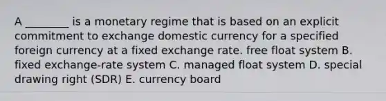 A​ ________ is a monetary regime that is based on an explicit commitment to exchange domestic currency for a specified foreign currency at a fixed exchange rate. free float system B. fixed​ exchange-rate system C. managed float system D. special drawing right​ (SDR) E. currency board