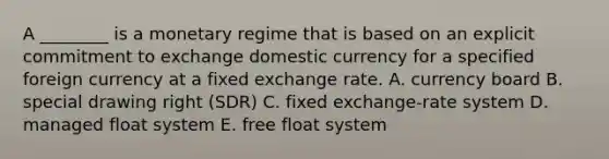 A​ ________ is a monetary regime that is based on an explicit commitment to exchange domestic currency for a specified foreign currency at a fixed exchange rate. A. currency board B. special drawing right​ (SDR) C. fixed​ exchange-rate system D. managed float system E. free float system