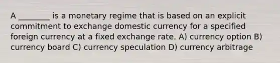 A ________ is a monetary regime that is based on an explicit commitment to exchange domestic currency for a specified foreign currency at a fixed exchange rate. A) currency option B) currency board C) currency speculation D) currency arbitrage