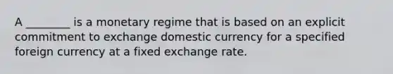 A​ ________ is a monetary regime that is based on an explicit commitment to exchange domestic currency for a specified foreign currency at a fixed <a href='https://www.questionai.com/knowledge/k77cG4hXWk-exchange-rate' class='anchor-knowledge'>exchange rate</a>.