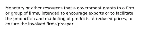 Monetary or other resources that a government grants to a firm or group of firms, intended to encourage exports or to facilitate the production and marketing of products at reduced prices, to ensure the involved firms prosper.