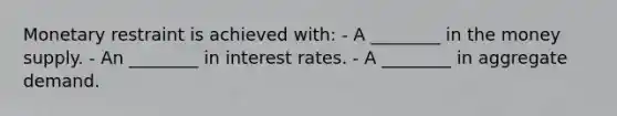 Monetary restraint is achieved with: - A ________ in the money supply. - An ________ in interest rates. - A ________ in aggregate demand.