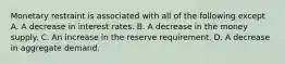 Monetary restraint is associated with all of the following except A. A decrease in interest rates. B. A decrease in the money supply. C. An increase in the reserve requirement. D. A decrease in aggregate demand.