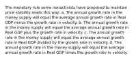 The monetary rule some nonactivists have proposed to maintain price stability reads this way: a. The annual growth rate in the money supply will equal the average annual growth rate in Real GDP minus the growth rate in velocity. b. The annual growth rate in the money supply will equal the average annual growth rate in Real GDP plus the growth rate in velocity. c. The annual growth rate in the money supply will equal the average annual growth rate in Real GDP divided by the growth rate in velocity. d. The annual growth rate in the money supply will equal the average annual growth rate in Real GDP times the growth rate in velocity.