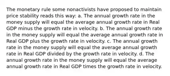 The monetary rule some nonactivists have proposed to maintain price stability reads this way: a. The annual growth rate in the money supply will equal the average annual growth rate in Real GDP minus the growth rate in velocity. b. The annual growth rate in the money supply will equal the average annual growth rate in Real GDP plus the growth rate in velocity. c. The annual growth rate in the money supply will equal the average annual growth rate in Real GDP divided by the growth rate in velocity. d. The annual growth rate in the money supply will equal the average annual growth rate in Real GDP times the growth rate in velocity.