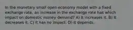 In the monetary small open-economy model with a fixed exchange rate, an increase in the exchange rate has which impact on domestic money demand? A) It increases it. B) It decreases it. C) It has no impact. D) It depends.