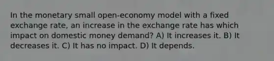 In the monetary small open-economy model with a fixed exchange rate, an increase in the exchange rate has which impact on domestic money demand? A) It increases it. B) It decreases it. C) It has no impact. D) It depends.