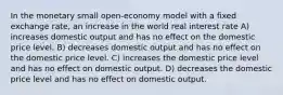 In the monetary small open-economy model with a fixed exchange rate, an increase in the world real interest rate A) increases domestic output and has no effect on the domestic price level. B) decreases domestic output and has no effect on the domestic price level. C) increases the domestic price level and has no effect on domestic output. D) decreases the domestic price level and has no effect on domestic output.