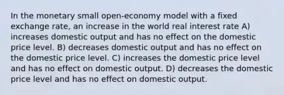 In the monetary small open-economy model with a fixed exchange rate, an increase in the world real interest rate A) increases domestic output and has no effect on the domestic price level. B) decreases domestic output and has no effect on the domestic price level. C) increases the domestic price level and has no effect on domestic output. D) decreases the domestic price level and has no effect on domestic output.