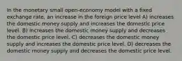 In the monetary small open-economy model with a fixed exchange rate, an increase in the foreign price level A) increases the domestic money supply and increases the domestic price level. B) increases the domestic money supply and decreases the domestic price level. C) decreases the domestic money supply and increases the domestic price level. D) decreases the domestic money supply and decreases the domestic price level.