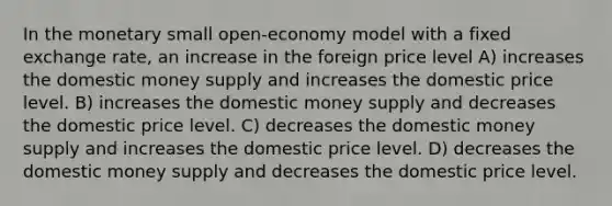 In the monetary small open-economy model with a fixed exchange rate, an increase in the foreign price level A) increases the domestic money supply and increases the domestic price level. B) increases the domestic money supply and decreases the domestic price level. C) decreases the domestic money supply and increases the domestic price level. D) decreases the domestic money supply and decreases the domestic price level.