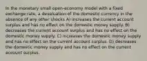 In the monetary small open-economy model with a fixed exchange rate, a devaluation of the domestic currency in the absence of any other shocks A) increases the current account surplus and has no effect on the domestic money supply. B) decreases the current account surplus and has no effect on the domestic money supply. C) increases the domestic money supply and has no effect on the current account surplus. D) decreases the domestic money supply and has no effect on the current account surplus.