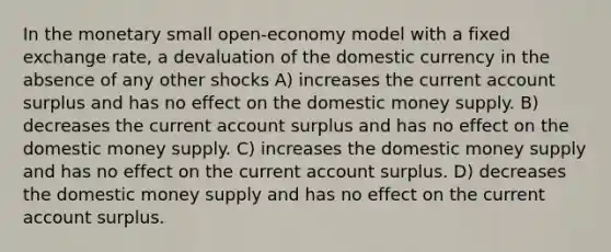 In the monetary small open-economy model with a fixed exchange rate, a devaluation of the domestic currency in the absence of any other shocks A) increases the current account surplus and has no effect on the domestic money supply. B) decreases the current account surplus and has no effect on the domestic money supply. C) increases the domestic money supply and has no effect on the current account surplus. D) decreases the domestic money supply and has no effect on the current account surplus.