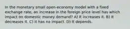 In the monetary small open-economy model with a fixed exchange rate, an increase in the foreign price level has which impact on domestic money demand? A) It increases it. B) It decreases it. C) It has no impact. D) It depends.