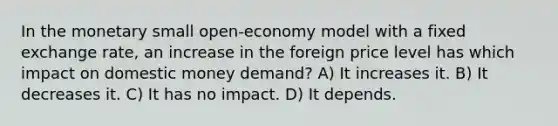 In the monetary small open-economy model with a fixed exchange rate, an increase in the foreign price level has which impact on domestic money demand? A) It increases it. B) It decreases it. C) It has no impact. D) It depends.