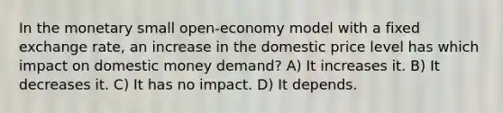 In the monetary small open-economy model with a fixed exchange rate, an increase in the domestic price level has which impact on domestic money demand? A) It increases it. B) It decreases it. C) It has no impact. D) It depends.