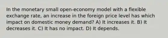 In the monetary small open-economy model with a flexible exchange rate, an increase in the foreign price level has which impact on domestic money demand? A) It increases it. B) It decreases it. C) It has no impact. D) It depends.