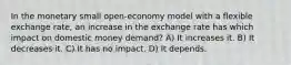 In the monetary small open-economy model with a flexible exchange rate, an increase in the exchange rate has which impact on domestic money demand? A) It increases it. B) It decreases it. C) It has no impact. D) It depends.