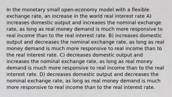 In the monetary small open-economy model with a flexible exchange rate, an increase in the world real interest rate A) increases domestic output and increases the nominal exchange rate, as long as real money demand is much more responsive to real income than to the real interest rate. B) increases domestic output and decreases the nominal exchange rate, as long as real money demand is much more responsive to real income than to the real interest rate. C) decreases domestic output and increases the nominal exchange rate, as long as real money demand is much more responsive to real income than to the real interest rate. D) decreases domestic output and decreases the nominal exchange rate, as long as real money demand is much more responsive to real income than to the real interest rate.