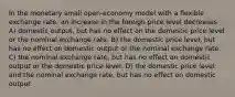 In the monetary small open-economy model with a flexible exchange rate, an increase in the foreign price level decreases A) domestic output, but has no effect on the domestic price level or the nominal exchange rate. B) the domestic price level, but has no effect on domestic output or the nominal exchange rate. C) the nominal exchange rate, but has no effect on domestic output or the domestic price level. D) the domestic price level and the nominal exchange rate, but has no effect on domestic output.