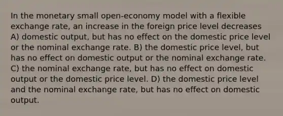 In the monetary small open-economy model with a flexible exchange rate, an increase in the foreign price level decreases A) domestic output, but has no effect on the domestic price level or the nominal exchange rate. B) the domestic price level, but has no effect on domestic output or the nominal exchange rate. C) the nominal exchange rate, but has no effect on domestic output or the domestic price level. D) the domestic price level and the nominal exchange rate, but has no effect on domestic output.