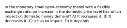 In the monetary small open-economy model with a flexible exchange rate, an increase in the domestic price level has which impact on domestic money demand? A) It increases it. B) It decreases it. C) It has no impact. D) It depends.