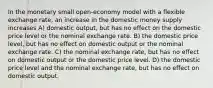 In the monetary small open-economy model with a flexible exchange rate, an increase in the domestic money supply increases A) domestic output, but has no effect on the domestic price level or the nominal exchange rate. B) the domestic price level, but has no effect on domestic output or the nominal exchange rate. C) the nominal exchange rate, but has no effect on domestic output or the domestic price level. D) the domestic price level and the nominal exchange rate, but has no effect on domestic output.