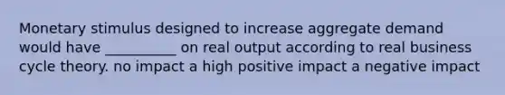 Monetary stimulus designed to increase aggregate demand would have __________ on real output according to real business cycle theory. no impact a high positive impact a negative impact