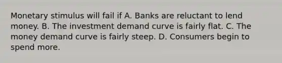 Monetary stimulus will fail if A. Banks are reluctant to lend money. B. The investment demand curve is fairly flat. C. The money demand curve is fairly steep. D. Consumers begin to spend more.