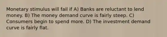 Monetary stimulus will fail if A) Banks are reluctant to lend money. B) The money demand curve is fairly steep. C) Consumers begin to spend more. D) The investment demand curve is fairly flat.