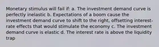 Monetary stimulus will fail if: a. The investment demand curve is perfectly inelastic b. Expectations of a boom cause the investment demand curve to shift to the right, offsetting interest-rate effects that would stimulate the economy c. The investment demand curve is elastic d. The interest rate is above the liquidity trap