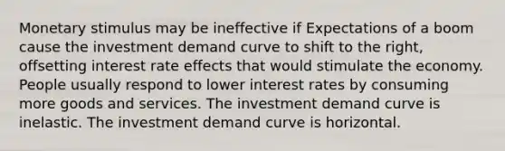 Monetary stimulus may be ineffective if Expectations of a boom cause the investment demand curve to shift to the right, offsetting interest rate effects that would stimulate the economy. People usually respond to lower interest rates by consuming more goods and services. The investment demand curve is inelastic. The investment demand curve is horizontal.